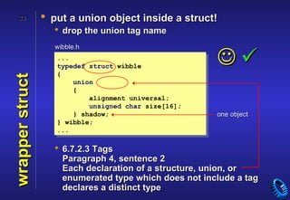 33           • put a union object inside a struct!
                    drop the union tag name
                   wibble.h
                    ...
                    typedef struct wibble
                                                       
                    {
wrapper struct


                        union
                        {
                            alignment universal;
                            unsigned char size[16];
                        } shadow;                      one object
                    } wibble;
                    ...

                    6.7.2.3 Tags
                     Paragraph 4, sentence 2
                     Each declaration of a structure, union, or
                     enumerated type which does not include a tag
                     declares a distinct type
 