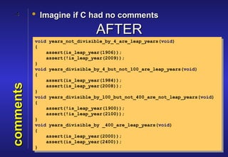 4       • Imagine if C had no comments

                                AFTER
           void years_not_divisible_by_4_are_leap_years(void)
           {
               assert(is_leap_year(1906));
               assert(!is_leap_year(2009));
           }
           void years_divisible_by_4_but_not_100_are_leap_years(void)
           {
               assert(is_leap_year(1984));
comments




               assert(is_leap_year(2008));
           }
           void years_divisible_by_100_but_not_400_are_not_leap_years(void)
           {
               assert(!is_leap_year(1900));
               assert(!is_leap_year(2100));
           }
           void years_divisible_by _400_are_leap_years(void)
           {
               assert(is_leap_year(2000));
               assert(is_leap_year(2400));
           }
 
