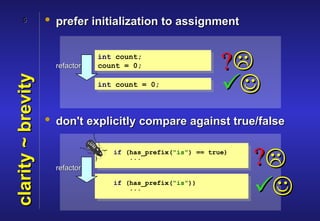 5             • prefer initialization to assignment


                      refactor
                                 int count;
                                 count = 0;                    ?
                                                               
clarity ~ brevity


                                 int count = 0;



                    • don't explicitly compare against true/false



                      refactor
                                    if (has_prefix("is") == true)
                                        ...
                                                                    ?
                                    if (has_prefix("is"))
                                        ...
                                                                    
 