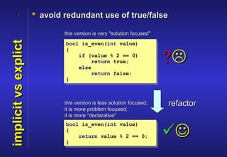 6              • avoid redundant use of true/false

                              this version is very "solution focused"
implicit vs explict
                              bool is_even(int value)
                              {
                                  if (value % 2 == 0)

                                  else
                                       return true;                     ?
                                       return false;
                              }



                              this version is less solution focused;    refactor
                              it is more problem focused;
                              it is more "declarative"
                              bool is_even(int value)
                              {

                              }
                                  return value % 2 == 0;                
 