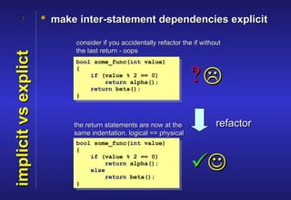 7              • make inter-statement dependencies explicit

                            consider if you accidentally refactor the if without
                            the last return - oops
implicit vs explict

                            bool some_func(int value)
                            {
                                if (value % 2 == 0)
                                    return alpha();
                                return beta();
                                                                     ?
                            }




                            the return statements are now at the              refactor
                            same indentation. logical == physical
                            bool some_func(int value)
                            {


                                                                     
                                if (value % 2 == 0)
                                    return alpha();
                                else
                                    return beta();
                            }
 
