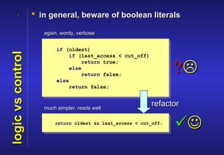 8            • in general, beware of boolean literals

                      again, wordy, verbose


                           if (oldest)
logic vs control

                               if (last_access < cut_off)


                                                                    ?
                                    return true;
                               else
                                    return false;
                           else
                               return false;



                      much simpler, reads well
                                                            refactor

                          return oldest && last_access < cut_off;
                                                                    
 