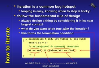 9           • iteration is a common bug hotspot
                    looping is easy, knowing when to stop is tricky!
                 • follow the fundamental rule of design
                    always design a thing by considering it in its next
                     largest context
                    what do you want to be true after the iteration?
how to iterate



                    this forms the termination condition
                      ... search(size_t end, int values[], int find)
                      {
                          size_t at = 0;
                              // values[at==0  at==end] iteration
                              at == end         ||     values[at] == find
                              ...
                      }


                          we didn't find it............ or ....................we found it
                                               (short-circuiting)
 