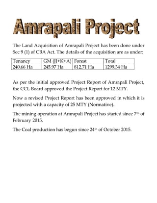 The Land Acquisition of Amrapali Project has been done under
Sec 9 (1) of CBA Act. The details of the acquisition are as under:
Tenancy GM (JJ+K+A) Forest Total
240.66 Ha 245.97 Ha 812.71 Ha 1299.34 Ha
As per the initial approved Project Report of Amrapali Project,
the CCL Board approved the Project Report for 12 MTY.
Now a revised Project Report has been approved in which it is
projected with a capacity of 25 MTY (Normative).
The mining operation at Amrapali Project has started since 7th of
February 2015.
The Coal production has begun since 24th of October 2015.
 