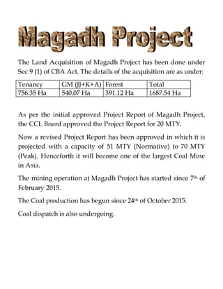 The Land Acquisition of Magadh Project has been done under
Sec 9 (1) of CBA Act. The details of the acquisition are as under:
Tenancy GM (JJ+K+A) Forest Total
756.35 Ha 540.07 Ha 391.12 Ha 1687.54 Ha
As per the initial approved Project Report of Magadh Project,
the CCL Board approved the Project Report for 20 MTY.
Now a revised Project Report has been approved in which it is
projected with a capacity of 51 MTY (Normative) to 70 MTY
(Peak). Henceforth it will become one of the largest Coal Mine
in Asia.
The mining operation at Magadh Project has started since 7th of
February 2015.
The Coal production has begun since 24th of October 2015.
Coal dispatch is also undergoing.
 