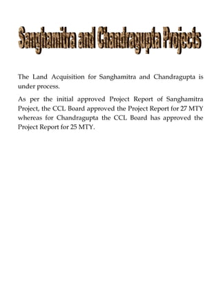 The Land Acquisition for Sanghamitra and Chandragupta is
under process.
As per the initial approved Project Report of Sanghamitra
Project, the CCL Board approved the Project Report for 27 MTY
whereas for Chandragupta the CCL Board has approved the
Project Report for 25 MTY.
 