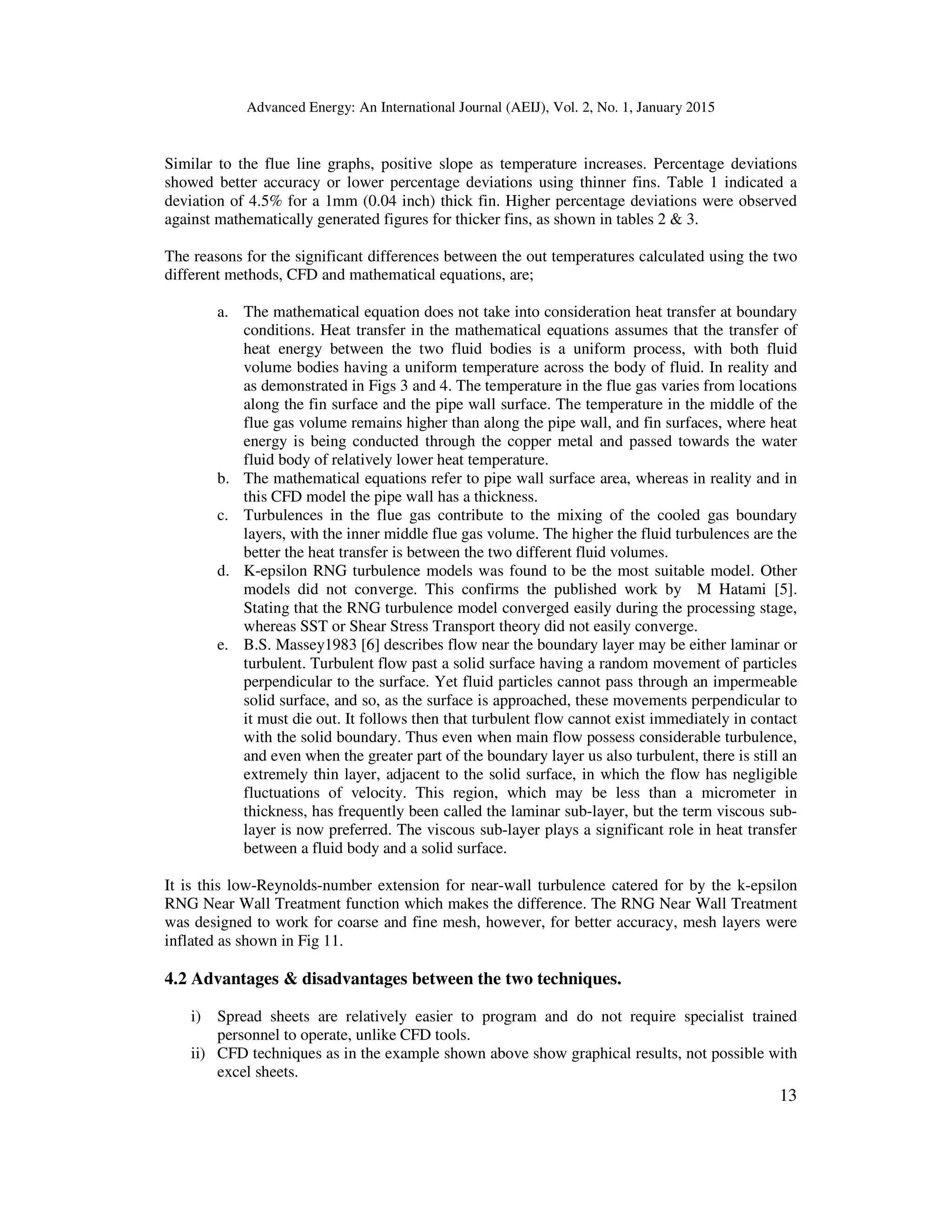 Advanced Energy: An International Journal (AEIJ), Vol. 2, No. 1, January 2015
13
Similar to the flue line graphs, positive slope as temperature increases. Percentage deviations
showed better accuracy or lower percentage deviations using thinner fins. Table 1 indicated a
deviation of 4.5% for a 1mm (0.04 inch) thick fin. Higher percentage deviations were observed
against mathematically generated figures for thicker fins, as shown in tables 2  3.
The reasons for the significant differences between the out temperatures calculated using the two
different methods, CFD and mathematical equations, are;
a. The mathematical equation does not take into consideration heat transfer at boundary
conditions. Heat transfer in the mathematical equations assumes that the transfer of
heat energy between the two fluid bodies is a uniform process, with both fluid
volume bodies having a uniform temperature across the body of fluid. In reality and
as demonstrated in Figs 3 and 4. The temperature in the flue gas varies from locations
along the fin surface and the pipe wall surface. The temperature in the middle of the
flue gas volume remains higher than along the pipe wall, and fin surfaces, where heat
energy is being conducted through the copper metal and passed towards the water
fluid body of relatively lower heat temperature.
b. The mathematical equations refer to pipe wall surface area, whereas in reality and in
this CFD model the pipe wall has a thickness.
c. Turbulences in the flue gas contribute to the mixing of the cooled gas boundary
layers, with the inner middle flue gas volume. The higher the fluid turbulences are the
better the heat transfer is between the two different fluid volumes.
d. K-epsilon RNG turbulence models was found to be the most suitable model. Other
models did not converge. This confirms the published work by M Hatami [5].
Stating that the RNG turbulence model converged easily during the processing stage,
whereas SST or Shear Stress Transport theory did not easily converge.
e. B.S. Massey1983 [6] describes flow near the boundary layer may be either laminar or
turbulent. Turbulent flow past a solid surface having a random movement of particles
perpendicular to the surface. Yet fluid particles cannot pass through an impermeable
solid surface, and so, as the surface is approached, these movements perpendicular to
it must die out. It follows then that turbulent flow cannot exist immediately in contact
with the solid boundary. Thus even when main flow possess considerable turbulence,
and even when the greater part of the boundary layer us also turbulent, there is still an
extremely thin layer, adjacent to the solid surface, in which the flow has negligible
fluctuations of velocity. This region, which may be less than a micrometer in
thickness, has frequently been called the laminar sub-layer, but the term viscous sub-
layer is now preferred. The viscous sub-layer plays a significant role in heat transfer
between a fluid body and a solid surface.
It is this low-Reynolds-number extension for near-wall turbulence catered for by the k-epsilon
RNG Near Wall Treatment function which makes the difference. The RNG Near Wall Treatment
was designed to work for coarse and fine mesh, however, for better accuracy, mesh layers were
inflated as shown in Fig 11.
4.2 Advantages  disadvantages between the two techniques.
i) Spread sheets are relatively easier to program and do not require specialist trained
personnel to operate, unlike CFD tools.
ii) CFD techniques as in the example shown above show graphical results, not possible with
excel sheets.
 