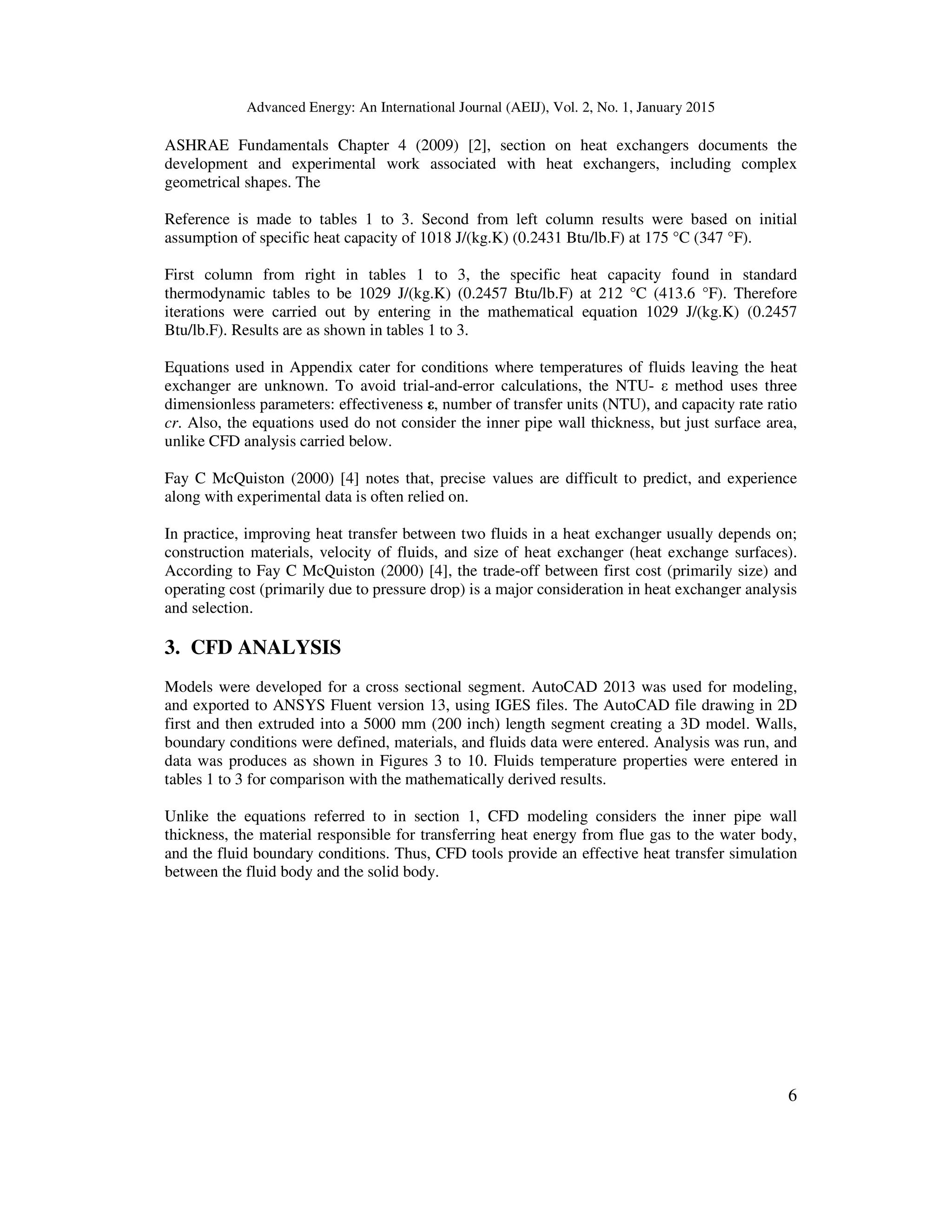 Advanced Energy: An International Journal (AEIJ), Vol. 2, No. 1, January 2015
6
ASHRAE Fundamentals Chapter 4 (2009) [2], section on heat exchangers documents the
development and experimental work associated with heat exchangers, including complex
geometrical shapes. The
Reference is made to tables 1 to 3. Second from left column results were based on initial
assumption of specific heat capacity of 1018 J/(kg.K) (0.2431 Btu/lb.F) at 175 °C (347 °F).
First column from right in tables 1 to 3, the specific heat capacity found in standard
thermodynamic tables to be 1029 J/(kg.K) (0.2457 Btu/lb.F) at 212 °C (413.6 °F). Therefore
iterations were carried out by entering in the mathematical equation 1029 J/(kg.K) (0.2457
Btu/lb.F). Results are as shown in tables 1 to 3.
Equations used in Appendix cater for conditions where temperatures of fluids leaving the heat
exchanger are unknown. To avoid trial-and-error calculations, the NTU- ε method uses three
dimensionless parameters: effectiveness ε, number of transfer units (NTU), and capacity rate ratio
cr. Also, the equations used do not consider the inner pipe wall thickness, but just surface area,
unlike CFD analysis carried below.
Fay C McQuiston (2000) [4] notes that, precise values are difficult to predict, and experience
along with experimental data is often relied on.
In practice, improving heat transfer between two fluids in a heat exchanger usually depends on;
construction materials, velocity of fluids, and size of heat exchanger (heat exchange surfaces).
According to Fay C McQuiston (2000) [4], the trade-off between first cost (primarily size) and
operating cost (primarily due to pressure drop) is a major consideration in heat exchanger analysis
and selection.
3. CFD ANALYSIS
Models were developed for a cross sectional segment. AutoCAD 2013 was used for modeling,
and exported to ANSYS Fluent version 13, using IGES files. The AutoCAD file drawing in 2D
first and then extruded into a 5000 mm (200 inch) length segment creating a 3D model. Walls,
boundary conditions were defined, materials, and fluids data were entered. Analysis was run, and
data was produces as shown in Figures 3 to 10. Fluids temperature properties were entered in
tables 1 to 3 for comparison with the mathematically derived results.
Unlike the equations referred to in section 1, CFD modeling considers the inner pipe wall
thickness, the material responsible for transferring heat energy from flue gas to the water body,
and the fluid boundary conditions. Thus, CFD tools provide an effective heat transfer simulation
between the fluid body and the solid body.
 