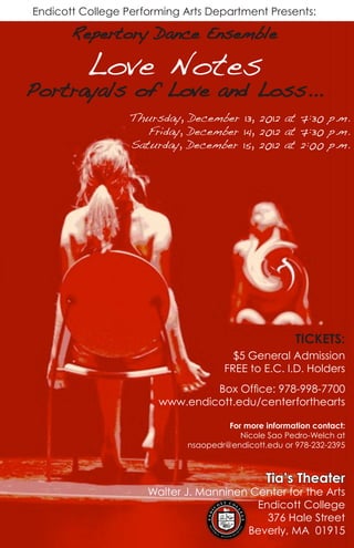 Endicott College Performing Arts Department Presents:
Repertory Dance Ensemble
Thursday, December 13, 2012 at 7:30 p.m.
Friday, December 14, 2012 at 7:30 p.m.
Saturday, December 15, 2012 at 2:00 p.m.
$5 General Admission
FREE to E.C. I.D. Holders
Box Office: 978-998-7700
www.endicott.edu/centerforthearts
For more information contact:
Nicole Sao Pedro-Welch at
nsaopedr@endicott.edu or 978-232-2395
TICKETS:
Love Notes
Portrayals of Love and Loss...
Tia’s Theater
Walter J. Manninen Center for the Arts
Endicott College
376 Hale Street
Beverly, MA 01915
 