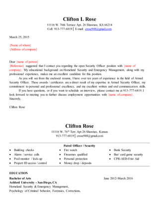 Clifton L Rose
11116 W. 76th Terrace Apt. 26 Shawnee, KS 66214
Cell: 913-777-6819│ E-mail: crose948@gmail.com
March 25, 2015
{Name of whom}
{Address of company}
Dear {name of person}
{Reference} suggested that I contact you regarding the open Security Officer position with {name of
company}. My educational background on Homeland Security and Emergency Management, along with my
professional experience, makes me an excellent candidate for this position.
As you will see from the enclosed resume, I have over ten years of experience in the field of Armed
Security Officer. These awards / certificates are a direct result of my expertise in Armed Security Officer, my
commitment to personal and professional excellence, and my excellent written and oral communication skills.
If you have questions, or if you want to schedule an interview, please contact me at 913-777-6819. I
look forward to meeting you to further discuss employment opportunities with {name of company}.
Sincerely,
Clifton Rose
Clifton Rose
11116 W. 76th Terr. Apt 26 Shawnee, Kansas
913-777-6819│ crose948@gmail.com
Patrol Officer / Seucrity
 Building checks
 Alarm / service calls
 Pool monitor / lock-up
 Propert ID access / control
 Fire watch
 Firearmes qualified
 Personal protection
 Money drop / deposits
 Bank Security
 Bar/ card game security
 CPR-AED-Frist Aid
EDUCATION
Bachelor of Arts June 2012-March 2016
Ashford University - San Diego, CA
Homeland Security & Emergency Management,
Psychology of Criminal behavior, Forensics, Corrections,
 