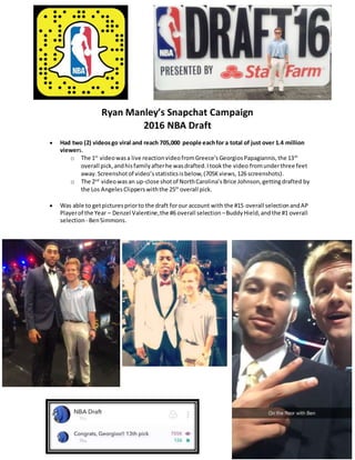 Ryan Manley’s Snapchat Campaign
2016 NBA Draft
 Had two (2) videosgo viral and reach 705,000 people eachfor a total of just over 1.4 million
viewers.
o The 1st
videowasa live reactionvideofromGreece’sGeorgiosPapagiannis,the 13th
overall pick,andhisfamilyafterhe wasdrafted.Itookthe video fromunderthree feet
away.Screenshotof video’sstatisticsisbelow,(705Kviews,126 screenshots).
o The 2nd
videowasan up-close shotof NorthCarolina’sBrice Johnson,gettingdrafted by
the Los AngelesClipperswiththe 25th
overall pick.
 Was able to getpicturespriorto the draft forour account with the #15 overall selectionandAP
Playerof the Year – Denzel Valentine,the #6 overall selection –BuddyHield,and the #1 overall
selection - BenSimmons.
 