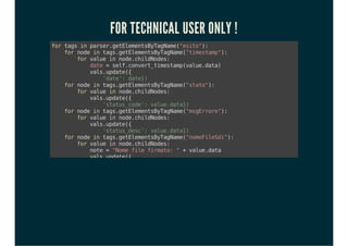 FOR TECHNICAL USER ONLY !
fortagsinparser.getElementsByTagName("esito"):
fornodeintags.getElementsByTagName("timestamp"):
forvalueinnode.childNodes:
date=self.convert_timestamp(value.data)
vals.update({
'date':date})
fornodeintags.getElementsByTagName("stato"):
forvalueinnode.childNodes:
vals.update({
'status_code':value.data})
fornodeintags.getElementsByTagName("msgErrore"):
forvalueinnode.childNodes:
vals.update({
'status_desc':value.data})
fornodeintags.getElementsByTagName("nomeFileSdi"):
forvalueinnode.childNodes:
note="Nomefilefirmato:"+value.data
vals.update({
'note':note})
self.pool.get('account.invoice').write(
cr,uid,[invoice_id],
{'sdi_file_name':value.data},context)
fornodeintags.getElementsByTagName("codStato"):
forvalueinnode.childNodes:
note="CodicediErroreSDI:"+value.data
vals.update({
'note':note})
 