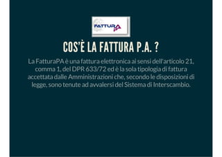 COS'È LA FATTURA P.A. ?
LaFatturaPAè unafatturaelettronicaaisensidell'articolo 21,
comma1, delDPR633/72 ed è lasolatipologiadifattura
accettatadalle Amministrazioniche, secondo le disposizionidi
legge, sono tenute ad avvalersidelSistemadiInterscambio.
 