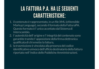 LA FATTURA P.A. HA LE SEGUENTI
CARATTERISTICHE:
1. ilcontenuto è rappresentato, in un file XML (eXtensible
Markup Language), secondo ilformato dellaFatturaPA.
Questo formato è l'unico accettato dalSistemadi
Interscambio.
2. l'autenticitàdell'origine e l'integritàdelcontenuto sono
garantite tramite l'apposizione dellafirmaelettronica
qualificatadichiemette lafattura,
3. latrasmissione è vincolataallapresenzadelcodice
identificativo univoco dell'ufficio destinatario dellafattura
riportato nell'Indice delle Pubbliche Amministrazioni.
 