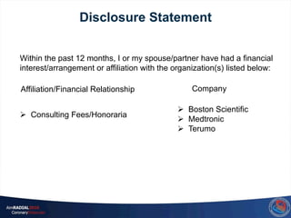 Ø  Consulting Fees/Honoraria
Ø  Boston Scientific
Ø  Medtronic
Ø  Terumo
Within the past 12 months, I or my spouse/partner have had a financial
interest/arrangement or affiliation with the organization(s) listed below:
Affiliation/Financial Relationship Company
Disclosure Statement
 