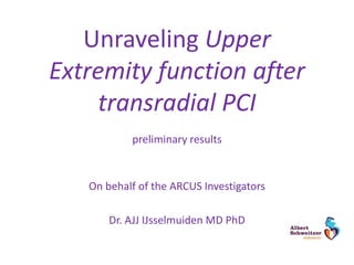 Unraveling Upper
Extremity function after
transradial PCI
preliminary results
On behalf of the ARCUS Investigators
Dr. AJJ IJsselmuiden MD PhD
 