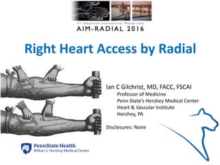 Right Heart Access by Radial
Ian C Gilchrist, MD, FACC, FSCAI
Professor of Medicine
Penn State’s Hershey Medical Center
Heart & Vascular Institute
Hershey, PA
Disclosures: None
icg2015
 