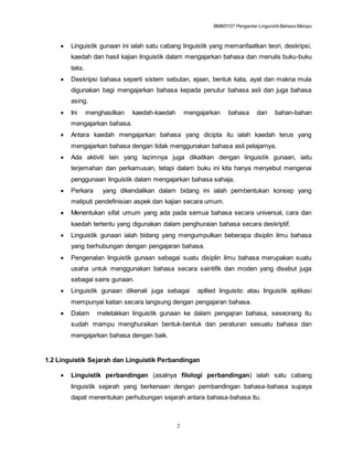 BMM3107 Pengantar LinguistikBahasa Melayu
2
 Linguistik gunaan ini ialah satu cabang linguistik yang memanfaatkan teori, deskripsi,
kaedah dan hasil kajian linguistik dalam mengajarkan bahasa dan menulis buku-buku
teks.
 Deskripsi bahasa seperti sistem sebutan, ejaan, bentuk kata, ayat dan makna mula
digunakan bagi mengajarkan bahasa kepada penutur bahasa asli dan juga bahasa
asing.
 Ini menghasilkan kaedah-kaedah mengajarkan bahasa dan bahan-bahan
mengajarkan bahasa.
 Antara kaedah mengajarkan bahasa yang dicipta itu ialah kaedah terus yang
mengajarkan bahasa dengan tidak menggunakan bahasa asli pelajarnya.
 Ada aktiviti lain yang lazimnya juga dikaitkan dengan linguistik gunaan, iaitu
terjemahan dan perkamusan, tetapi dalam buku ini kita hanya menyebut mengenai
penggunaan linguistik dalam mengajarkan bahasa sahaja.
 Perkara yang dikendalikan dalam bidang ini ialah pembentukan konsep yang
meliputi pendefinisian aspek dan kajian secara umum.
 Menentukan sifat umum yang ada pada semua bahasa secara universal, cara dan
kaedah tertentu yang digunakan dalam penghuraian bahasa secara deskriptif.
 Linguistik gunaan ialah bidang yang mengumpulkan beberapa disiplin ilmu bahasa
yang berhubungan dengan pengajaran bahasa.
 Pengenalan linguistik gunaan sebagai suatu disiplin ilmu bahasa merupakan suatu
usaha untuk menggunakan bahasa secara saintifik dan moden yang disebut juga
sebagai sains gunaan.
 Linguistik gunaan dikenali juga sebagai apllied linguistic atau linguistik aplikasi
mempunyai kaitan secara langsung dengan pengajaran bahasa.
 Dalam meletakkan linguistik gunaan ke dalam pengajran bahasa, seseorang itu
sudah mampu menghuraikan bentuk-bentuk dan peraturan sesuatu bahasa dan
mengajarkan bahasa dengan baik.
1.2 Linguistik Sejarah dan Linguistik Perbandingan
 Linguistik perbandingan (asalnya filologi perbandingan) ialah satu cabang
linguistik sejarah yang berkenaan dengan pembandingan bahasa-bahasa supaya
dapat menentukan perhubungan sejarah antara bahasa-bahasa itu.
 
