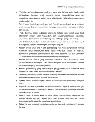 BMM3107 Pengantar LinguistikBahasa Melayu
3
 “Perhubungan" membayangkan asal yang sama atau bahasa proto, dan linguistik
perbandingan bertujuan untuk membina semula bahasa-bahasa proto dan
menentukan perubahan-perubahan yang telah berlaku pada bahasa-bahasa yang
didokumenkan itu.
 Teknik asas linguistik perbandingan ialah “kaedah perbandingan” yang bertujuan
untuk membandingkan sistem-sistem fonologi, sistem-sistem morfologi, sintaksis,
dan leksikon.
 Pada dasarnya, setiap perbezaan antara dua bahasa yang berkait harus dapat
diterangkan dengan amat munasabah, dan perubahan-perubahan sistematik,
umpamanya dalam sistem-sistem fonologi atau morfologi, dijangka amat tetap.
 Jika bahasa-bahasa berasal daripada leluhur yang amat jauh, dan tidak rapat
hubungannya, kaedah perbandingan tidak begitu berguna.
 Kaedah terawal untuk jenis ini ialah glotokronologi yang mencadangkan satu formula
matematik untuk menentukan tarikh ketika kedua-dua bahasa itu berpisah,
berdasarkan peratusan perbendaharaan kata teras sebanyak 100 butir (kemudian
200) yang seketurunan dalam bahasa-bahasa yang dibandingkan.
 Kaedah leksikal massa yang menafikan kebolehan untuk menentukan tarikh
perkembangan-perkembangan, dan hanya bertujuan untuk menunjukkan bahawa
bahasa-bahasa yang lebih kurang serupa.
 Kaedah glotokronologi yang mencadangkan penggunaan formula matematik untuk
menentukan tarikh ketika kedua-dua bahasa itu berpisah.
 Terdapat juga cabang-cabang linguistik lain yang melibatkan pembandingan bahasa
yang bukannya sebahagian linguistik perbandingan:
 Tipologi bahasa membandingkan bahasa supaya dapat mengelaskannya mengikut
ciri-ciri.
 Linguistik hubungan memeriksa kesudahan-kesudahan linguistik tentang hubungan
antara penutur-penutur bahasa yang berbeza, khususnya sebagaimana yang terbukti
dalam kata-kata pinjaman.
 Cabang kajian linguistik yang berusaha untuk memperlihatkan perkembangan
sesuatu bahasa dari segi sejarah yang dilalui melalui masa iaitu dari zaman
kemunculannya hinggalah ke suatu tahap yang tertentu.
 Bidang ini juga mengkaji perubahan-perubahan dan asal usul(etimologi) sesuatu
bahasa.
 