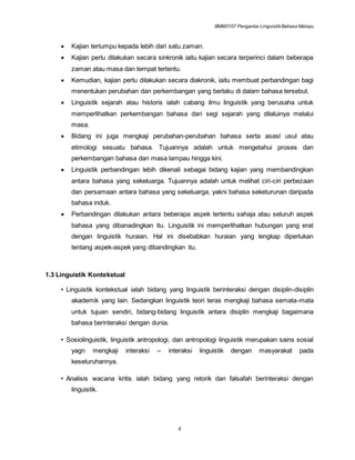 BMM3107 Pengantar LinguistikBahasa Melayu
4
 Kajian tertumpu kepada lebih dari satu zaman.
 Kajian perlu dilakukan secara sinkronik iaitu kajian secara terperinci dalam beberapa
zaman atau masa dan tempat tertentu.
 Kemudian, kajian perlu dilakukan secara diakronik, iaitu membuat perbandingan bagi
menentukan perubahan dan perkembangan yang berlaku di dalam bahasa tersebut.
 Linguistik sejarah atau historis ialah cabang ilmu linguistik yang berusaha untuk
memperlihatkan perkembangan bahasa dari segi sejarah yang dilaluinya melalui
masa.
 Bidang ini juga mengkaji perubahan-perubahan bahasa serta asasl usul atau
etimologi sesuatu bahasa. Tujuannya adalah untuk mengetahui proses dan
perkembangan bahasa dari masa lampau hingga kini.
 Linguistik perbandingan lebih dikenali sebagai bidang kajian yang membandingkan
antara bahasa yang sekeluarga. Tujuannya adalah untuk melihat ciri-ciri perbezaan
dan persamaan antara bahasa yang sekeluarga, yakni bahasa seketurunan daripada
bahasa induk.
 Perbandingan dilakukan antara beberapa aspek tertentu sahaja atau seluruh aspek
bahasa yang dibanadingkan itu. Linguistik ini memperlihatkan hubungan yang erat
dengan linguistik huraian. Hal ini disebabkan huraian yang lengkap diperlukan
tentang aspek-aspek yang dibandingkan itu.
1.3 Linguistik Kontekstual
• Linguistik kontekstual ialah bidang yang linguistik berinteraksi dengan disiplin-disiplin
akademik yang lain. Sedangkan linguistik teori teras mengkaji bahasa semata-mata
untuk tujuan sendiri, bidang-bidang linguistik antara disiplin mengkaji bagaimana
bahasa berinteraksi dengan dunia.
• Sosiolinguistik, linguistik antropologi, dan antropologi linguistik merupakan sains sosial
yagn mengkaji interaksi – interaksi linguistik dengan masyarakat pada
keseluruhannya.
• Analisis wacana kritis ialah bidang yang retorik dan falsafah berinteraksi dengan
linguistik.
 