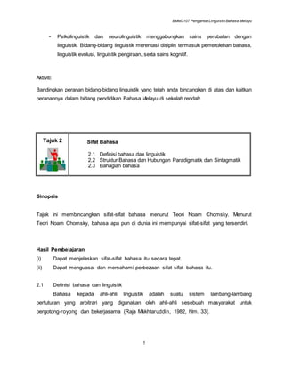 BMM3107 Pengantar LinguistikBahasa Melayu
5
• Psikolinguistik dan neurolinguistik menggabungkan sains perubatan dengan
linguistik. Bidang-bidang linguistik merentasi disiplin termasuk pemerolehan bahasa,
linguistik evolusi, linguistik pengiraan, serta sains kognitif.
Aktiviti:
Bandingkan peranan bidang-bidang linguistik yang telah anda bincangkan di atas dan kaitkan
peranannya dalam bidang pendidikan Bahasa Melayu di sekolah rendah.
Tajuk 2 Sifat Bahasa
2.1 Definisi bahasa dan linguistik
2.2 Struktur Bahasa dan Hubungan Paradigmatik dan Sintagmatik
2.3 Bahagian bahasa
Sinopsis
Tajuk ini membincangkan sifat-sifat bahasa menurut Teori Noam Chomsky. Menurut
Teori Noam Chomsky, bahasa apa pun di dunia ini mempunyai sifat-sifat yang tersendiri.
Hasil Pembelajaran
(i) Dapat menjelaskan sifat-sifat bahasa itu secara tepat.
(ii) Dapat menguasai dan memahami perbezaan sifat-sifat bahasa itu.
2.1 Definisi bahasa dan linguistik
Bahasa kepada ahli-ahli linguistik adalah suatu sistem lambang-lambang
pertuturan yang arbitrari yang digunakan oleh ahli-ahli sesebuah masyarakat untuk
bergotong-royong dan bekerjasama (Raja Mukhtaruddin, 1982, hlm. 33).
 