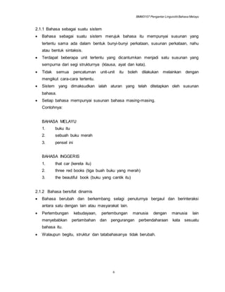 BMM3107 Pengantar LinguistikBahasa Melayu
6
2.1.1 Bahasa sebagai suatu sistem
 Bahasa sebagai suatu sistem merujuk bahasa itu mempunyai susunan yang
tertentu sama ada dalam bentuk bunyi-bunyi perkataan, susunan perkataan, nahu
atau bentuk sintaksis.
 Terdapat beberapa unit tertentu yang dicantumkan menjadi satu susunan yang
sempurna dari segi strukturnya (klausa, ayat dan kata).
 Tidak semua pencatuman unit-unit itu boleh dilakukan melainkan dengan
mengikut cara-cara tertentu.
 Sistem yang dimaksudkan ialah aturan yang telah ditetapkan oleh susunan
bahasa.
 Setiap bahasa mempunyai susunan bahasa masing-masing.
Contohnya:
BAHASA MELAYU
1. buku itu
2. sebuah buku merah
3. pensel ini
BAHASA INGGERIS
1. that car (kereta itu)
2. three red books (tiga buah buku yang merah)
3. the beautiful book (buku yang cantik itu)
2.1.2 Bahasa bersifat dinamis
 Bahasa berubah dan berkembang selagi penuturnya bergaul dan berinteraksi
antara satu dengan lain atau masyarakat lain.
 Pertembungan kebudayaan, pertembungan manusia dengan manusia lain
menyebabkan pertambahan dan pengurangan perbendaharaan kata sesuatu
bahasa itu.
 Walaupun begitu, struktur dan tatabahasanya tidak berubah.
 