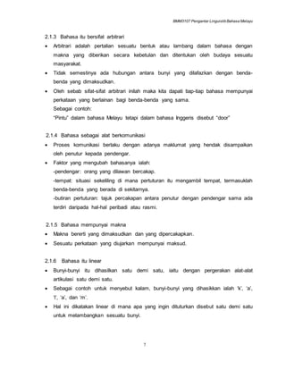 BMM3107 Pengantar LinguistikBahasa Melayu
7
2.1.3 Bahasa itu bersifat arbitrari
 Arbitrari adalah pertalian sesuatu bentuk atau lambang dalam bahasa dengan
makna yang diberikan secara kebetulan dan ditentukan oleh budaya sesuatu
masyarakat.
 Tidak semestinya ada hubungan antara bunyi yang dilafazkan dengan benda-
benda yang dimaksudkan.
 Oleh sebab sifat-sifat arbitrari inilah maka kita dapati tiap-tiap bahasa mempunyai
perkataan yang berlainan bagi benda-benda yang sama.
Sebagai contoh:
“Pintu” dalam bahasa Melayu tetapi dalam bahasa Inggeris disebut “door”
2.1.4 Bahasa sebagai alat berkomunikasi
 Proses komunikasi berlaku dengan adanya maklumat yang hendak disampaikan
oleh penutur kepada pendengar.
 Faktor yang mengubah bahasanya ialah:
-pendengar: orang yang dilawan bercakap.
-tempat: situasi sekeliling di mana pertuturan itu mengambil tempat, termasuklah
benda-benda yang berada di sekitarnya.
-butiran pertuturan: tajuk percakapan antara penutur dengan pendengar sama ada
terdiri daripada hal-hal peribadi atau rasmi.
2.1.5 Bahasa mempunyai makna
 Makna bererti yang dimaksudkan dan yang dipercakapkan.
 Sesuatu perkataan yang diujarkan mempunyai maksud.
2.1.6 Bahasa itu linear
 Bunyi-bunyi itu dihasilkan satu demi satu, iaitu dengan pergerakan alat-alat
artikulasi satu demi satu.
 Sebagai contoh untuk menyebut kalam, bunyi-bunyi yang dihasikkan ialah ‘k’, ‘a’,
‘l’, ‘a’, dan ‘m’.
 Hal ini dikatakan linear di mana apa yang ingin dituturkan disebut satu demi satu
untuk melambangkan sesuatu bunyi.
 