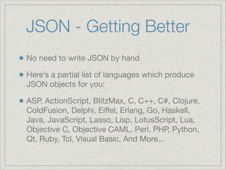 JSON - Getting Better
No need to write JSON by hand

Here’s a partial list of languages which produce
JSON objects for you:

ASP, ActionScript, BlitzMax, C, C++, C#, Clojure,
ColdFusion, Delphi, Eiﬀel, Erlang, Go, Haskell,
Java, JavaScript, Lasso, Lisp, LotusScript, Lua,
Objective C, Objective CAML, Perl, PHP, Python,
Qt, Ruby, Tcl, Visual Basic, And More...

 
