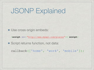 JSONP Explained
Use cross origin embeds: 
 

<script src="http://www.myapi.com/places"></script>


Script returns function, not data: 
 
callback(['home', 'work', 'mobile']);

 