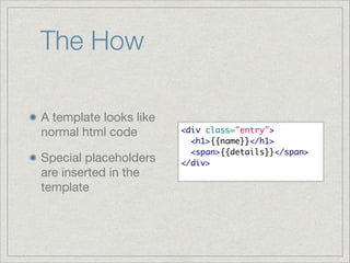 The How
A template looks like
normal html code

Special placeholders
are inserted in the
template

<div class="entry">	
  <h1>{{name}}</h1>	
  <span>{{details}}</span>	
</div>	

 