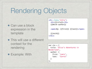 Rendering Objects
Can use a block
expression in the
template

This will use a diﬀerent
context for the
rendering

Example: With

<div class="entry">	
  <h1>{{title}}</h1>	
  {{#with author}}	

!
  <span>By: {{first}} {{last}}</span>	

!
  {{/with}}	
</div>	

var ctx = {	
  title: "Alice's Adventures in
Wonderland",	
  author: {	
    first: 'Lewis',	
    last: 'Carrol'	
  }	
};

 