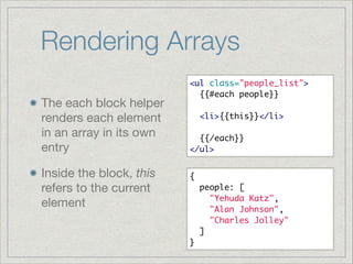 Rendering Arrays
The each block helper
renders each element
in an array in its own
entry

Inside the block, this
refers to the current
element

<ul class="people_list">	
  {{#each people}}	
!
  <li>{{this}}</li>	
!
  {{/each}}	
</ul>
{	
  people: [	
    "Yehuda Katz",	
    "Alan Johnson",	
    "Charles Jolley"	
  ]	
}

 