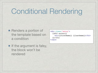 Conditional Rendering
Renders a portion of
the template based on
a condition

If the argument is falsy,
the block won’t be
rendered

<div class="entry">!
  {{#if author}}!
    <h1>{{firstName}} {{lastName}}</h1>!
  {{/if}}!
</div>!

 