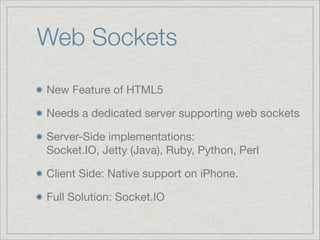 Web Sockets
New Feature of HTML5

Needs a dedicated server supporting web sockets 

Server-Side implementations: 
Socket.IO, Jetty (Java), Ruby, Python, Perl

Client Side: Native support on iPhone. 

Full Solution: Socket.IO

 