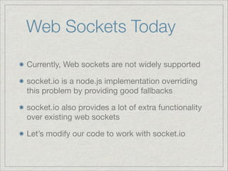 Web Sockets Today
Currently, Web sockets are not widely supported

socket.io is a node.js implementation overriding
this problem by providing good fallbacks

socket.io also provides a lot of extra functionality
over existing web sockets

Let’s modify our code to work with socket.io

 