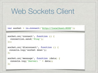 Web Sockets Client
var socket = io.connect('http://localhost:8080');

socket.on(‘connect’, function () {!
connection.send('Ping'); !
});!
!
socket.on(‘disconnect’, function () {!
console.log(‘socket down’);!
};!
!
socket.on(‘message’, function (data) {!
console.log('Server: ' + data);!
};!

 