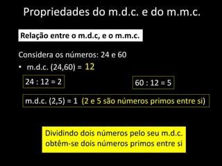 Propriedades do m.d.c. e do m.m.c.
Considera os números: 24 e 60
• m.d.c. (24,60) =
Relação entre o m.d.c, e o m.m.c.
Dividindo dois números pelo seu m.d.c.
obtêm-se dois números primos entre si
12
24 : 12 = 2 60 : 12 = 5
m.d.c. (2,5) = 1 (2 e 5 são números primos entre si)
 