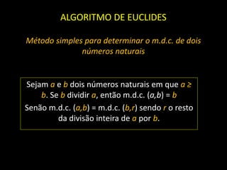 ALGORITMO DE EUCLIDES
Método simples para determinar o m.d.c. de dois
números naturais
Sejam a e b dois números naturais em que a ≥
b. Se b dividir a, então m.d.c. (a,b) = b
Senão m.d.c. (a,b) = m.d.c. (b,r) sendo r o resto
da divisão inteira de a por b.
 
