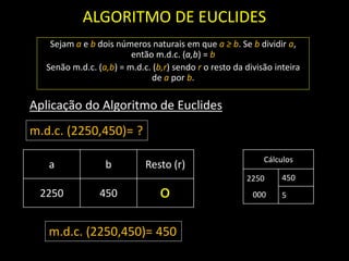 ALGORITMO DE EUCLIDES
Sejam a e b dois números naturais em que a ≥ b. Se b dividir a,
então m.d.c. (a,b) = b
Senão m.d.c. (a,b) = m.d.c. (b,r) sendo r o resto da divisão inteira
de a por b.
a b Resto (r)
2250 450
Aplicação do Algoritmo de Euclides
Cálculos
2250
000
450
5
m.d.c. (2250,450)= ?
o
m.d.c. (2250,450)= 450
 
