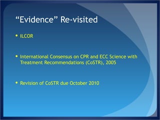 “ Evidence” Re-visited ILCOR International Consensus on CPR and ECC Science with Treatment Recommendations (CoSTR), 2005 Revision of CoSTR due October 2010 