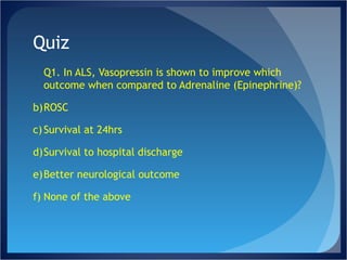 Quiz Q1. In ALS, Vasopressin is shown to improve which outcome when compared to Adrenaline (Epinephrine)? ROSC Survival at 24hrs Survival to hospital discharge Better neurological outcome None of the above 