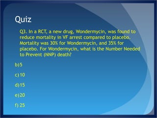 Quiz Q3. In a RCT, a new drug, Wondermycin, was found to reduce mortality in VF arrest compared to placebo. Mortality was 30% for Wondermycin, and 35% for placebo. For Wondermycin, what is the Number Needed to Prevent (NNP) death? 5 10 15 20 25 