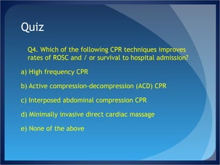 Quiz Q4. Which of the following CPR techniques improves rates of ROSC and / or survival to hospital admission? a) High frequency CPR b) Active compression-decompression (ACD) CPR c) Interposed abdominal compression CPR d) Minimally invasive direct cardiac massage e) None of the above 