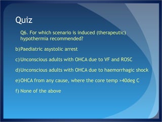 Quiz Q6. For which scenario is induced (therapeutic) hypothermia recommended? Paediatric asystolic arrest Unconscious adults with OHCA due to VF and ROSC Unconscious adults with OHCA due to haemorrhagic shock OHCA from any cause, where the core temp >40deg C None of the above 