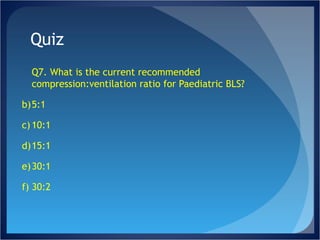 Quiz Q7. What is the current recommended compression:ventilation ratio for Paediatric BLS? 5:1 10:1 15:1 30:1 30:2 