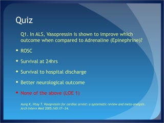 Quiz Q1. In ALS, Vasopressin is shown to improve which outcome when compared to Adrenaline (Epinephrine)? ROSC Survival at 24hrs Survival to hospital discharge Better neurological outcome None of the above (LOE 1) Aung K, Htay T. Vasopressin for cardiac arrest: a systematic review and meta-analysis. Arch Intern Med 2005;165:17—24.  