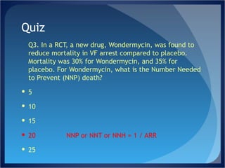Quiz Q3. In a RCT, a new drug, Wondermycin, was found to reduce mortality in VF arrest compared to placebo. Mortality was 30% for Wondermycin, and 35% for placebo. For Wondermycin, what is the Number Needed to Prevent (NNP) death? 5 10 15 20 NNP or NNT or NNH = 1 / ARR 25 