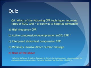 Quiz Q4. Which of the following CPR techniques improves rates of ROSC and / or survival to hospital admission? a) High frequency CPR b) Active compression-decompression (ACD) CPR * c) Interposed abdominal compression CPR d) Minimally invasive direct cardiac massage e) None of the above *  Lafuente-Lafuente C, Melero-Bascones M. Active chest compression—decompression for cardiopulmonary resuscitation. Cochrane Database Syst Rev 2004. CD002751. 