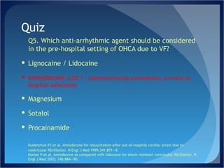 Quiz Q5. Which anti-arrhythmic agent should be considered in the pre-hospital setting of OHCA due to VF? Lignocaine / Lidocaine Amiodarone  (LOE 1 – administered by paramedics; survival to hospital admission) Magnesium Sotalol Procainamide Kudenchuk PJ et al. Amiodarone for resuscitation after out-of-hospital cardiac arrest due to ventricular ﬁbrillation. N Engl J Med 1999;341:871—8. Dorian P et al. Amiodarone as compared with lidocaine for shock-resistant ventricular ﬁbrillation. N Engl J Med 2002; 346:884—90.  
