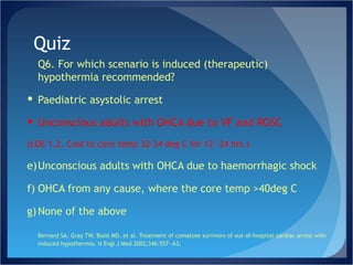 Quiz Q6. For which scenario is induced (therapeutic) hypothermia recommended? Paediatric asystolic arrest Unconscious adults with OHCA due to VF and ROSC  (LOE 1,2. Cool to core temp 32-34 deg C for 12- 24 hrs.) Unconscious adults with OHCA due to haemorrhagic shock OHCA from any cause, where the core temp >40deg C None of the above Bernard SA, Gray TW, Buist MD, et al. Treatment of comatose survivors of out-of-hospital cardiac arrest with induced hypothermia. N Engl J Med 2002;346:557—63.  